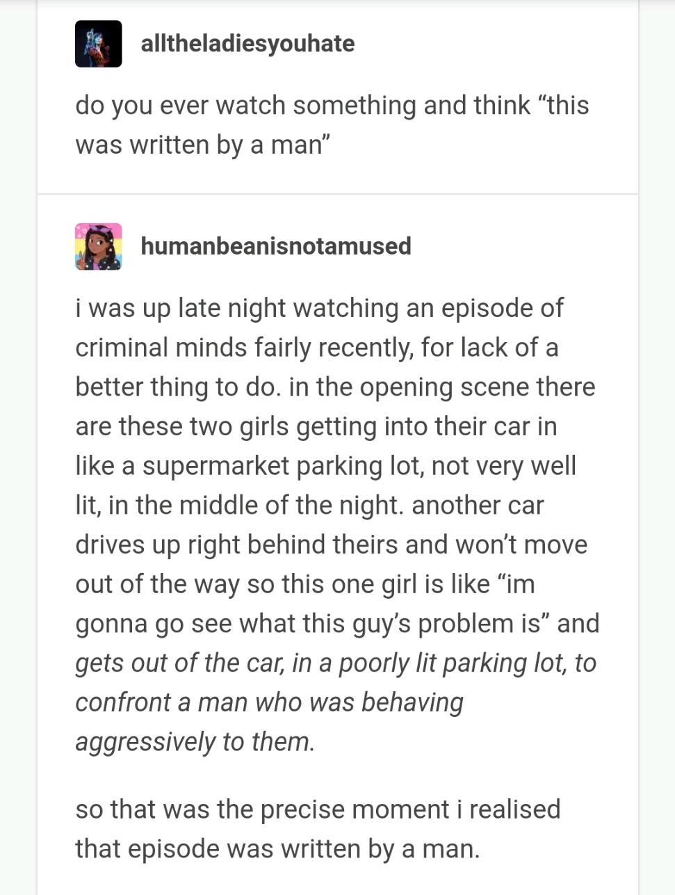 alltheladiesyouhate do you ever watch something and think this was written by a man humanbeanisnotamused i was up late night watching an episode of criminal minds fairly recently for lack of a better thing to do in the opening scene there are these two girls getting into their car in like a supermarket parking lot not very well lit in the middle of the night another car drives up right behind thei