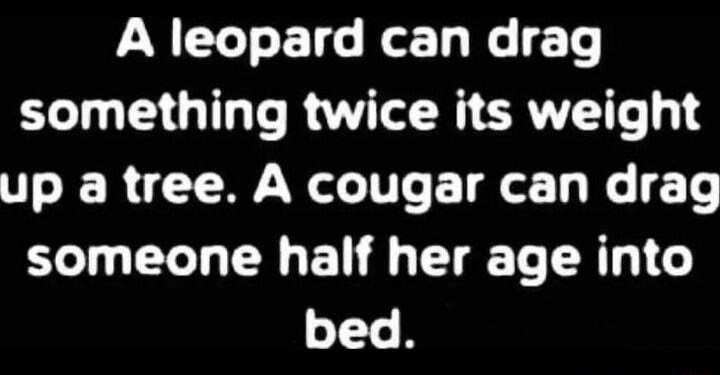 A leopard can drag something twice its weight up a tree A cougar can drag someone half her age into bed