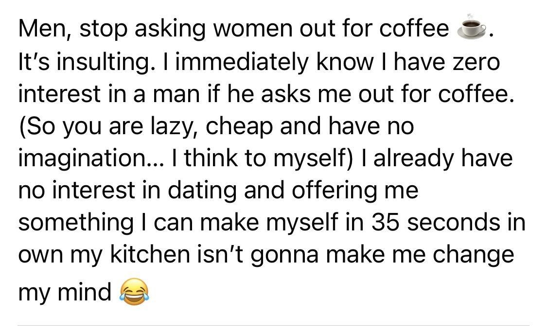 G Men stop asking women out for coffee Its insulting immediately know have zero interest in a man if he asks me out for coffee So you are lazy cheap and have no imagination think to myself already have no interest in dating and offering me something can make myself in 35 seconds in own my kitchen isnt gonna make me change my mind o Like Comment Share