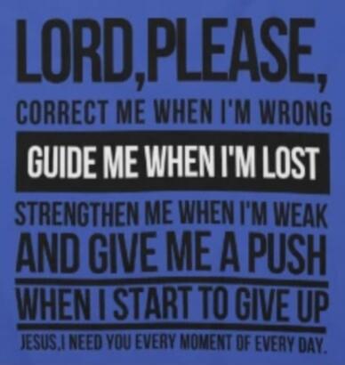 LORD, PLEASE, CORRECT ME WHEN I'M WRONG GUIDE ME WHEN I'M LOST STRENGTHEN ME WHEN I'M WEAK AND GIVE ME A PUSH WHEN I START TO GIVE UP JESUS, I NEED YOU EVERY MOMENT OF EVERY DAY.