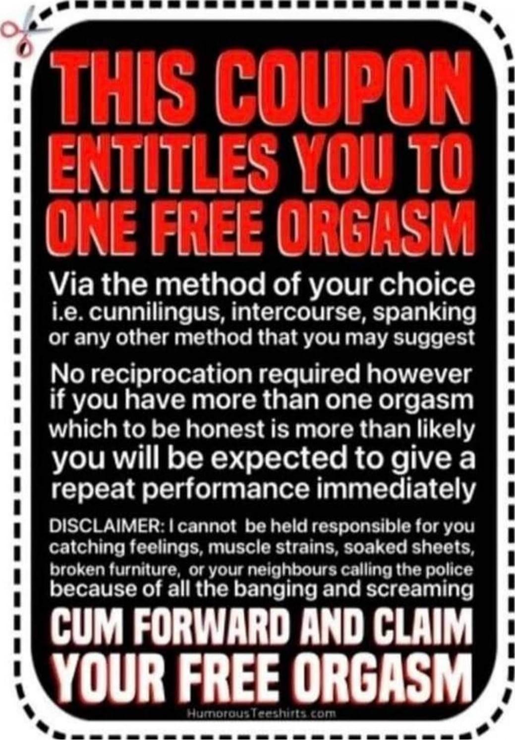 THIS COUPON ENTITLES YOU TO ONE FREE ORGASM Via the method of your choice i.e. cunnilingus, intercourse, spanking or any other method that you may suggest No reciprocation required however if you have more than one orgasm which to be honest is more than likely you will be expected to give a repeat performance immediately DISCLAIMER: I cannot be hel