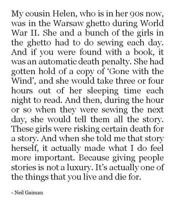 My cousin Helen who is in her 9os now was in the Warsaw ghetto during World War II She and a bunch of the girls in the ghetto had to do sewing each day And if you were found with a book it was an automatic death penalty She had gotten hold of a copy of Gone with the Wind and she would take three or four hours out of her sleeping time each night to read And then during the hour or so when they were