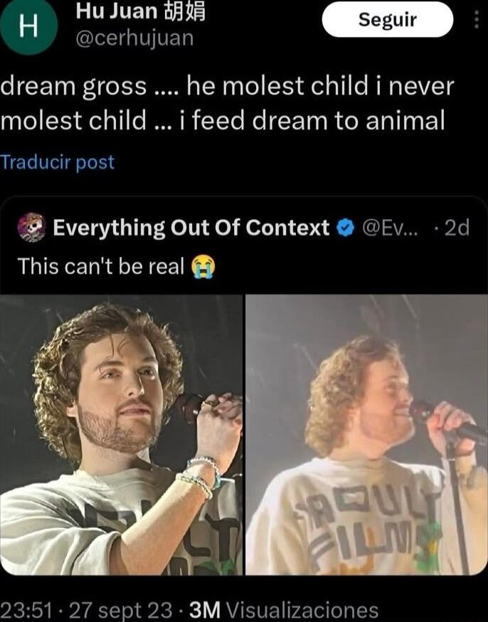 Hu Juan 38 Seguir B oo dream gross he molest child i never molest child i feed dream to animal Traducir post Everything Out Of Context Ev 2d This cant be real 2351 27 sept 23 3M Visualizaciones