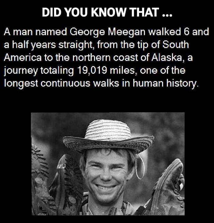 DID YOU KNOW THAT ... A man named George Meegan walked 6 and a half years straight, from the tip of South America to the northern coast of Alaska, a journey totaling 19,019 miles, one of the longest continuous walks in human history.