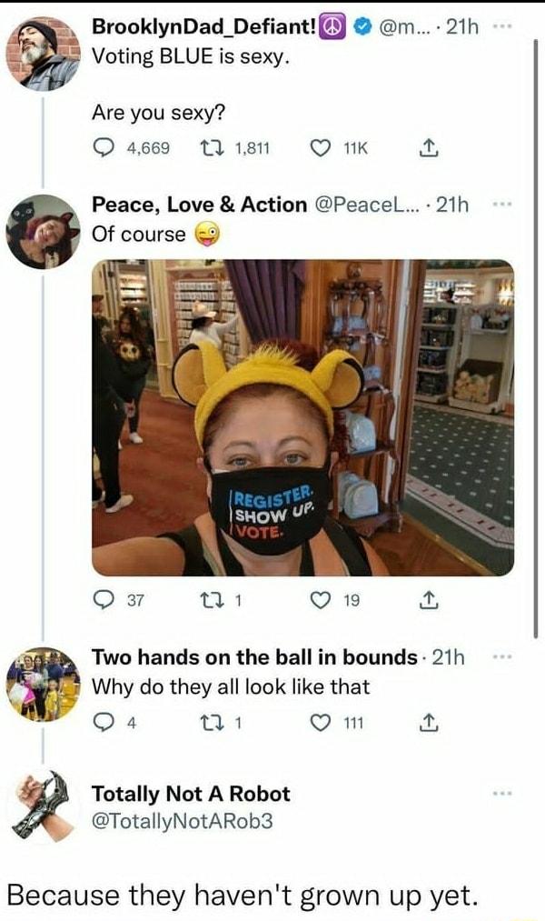 BrooklynDad_DefiantlJ m Voting BLUE is sexy Are you sexy O ages 1181 Q 1K Peace Love Action Peacel 21h Of course Qs Q19 Two hands on the ball in bounds 21h Why do they all look like that Qa4 o B Q m Totally Not A Robot TotallyNotARob3 Because they havent grown up yet