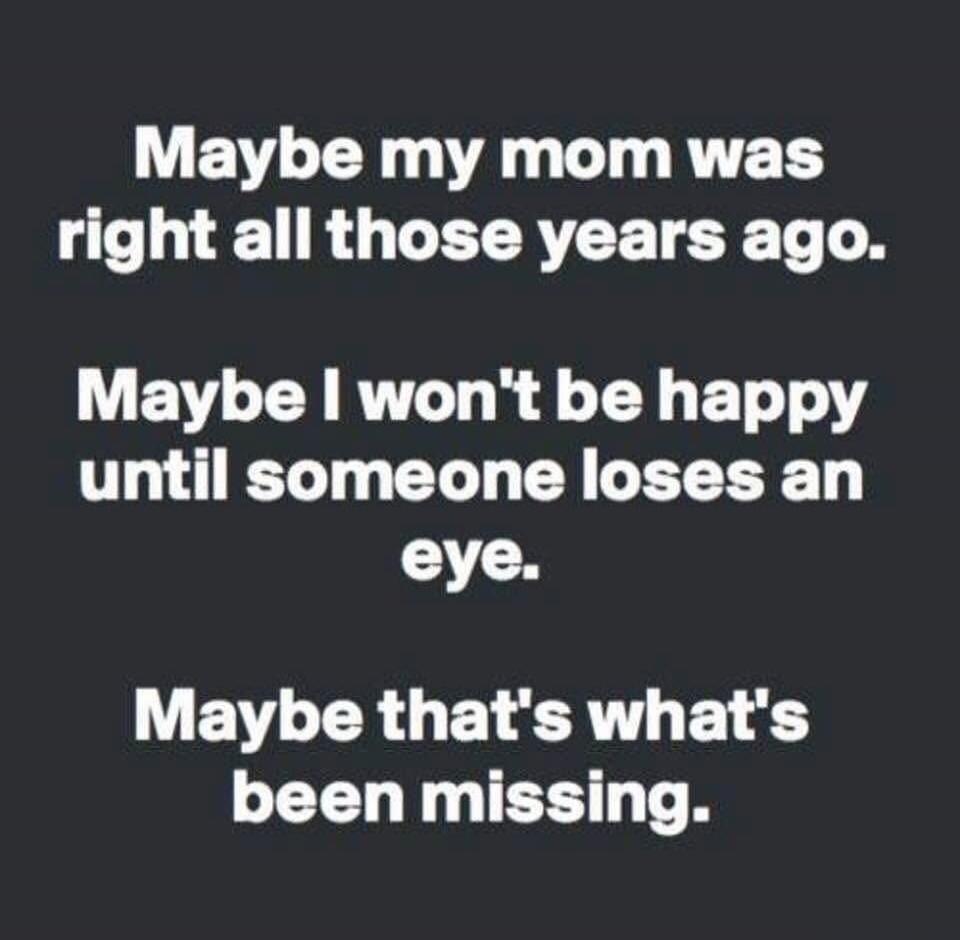 Maybe my mom was right all those years ago.
Maybe I won't be happy until someone loses an eye.
Maybe that's what's been missing.