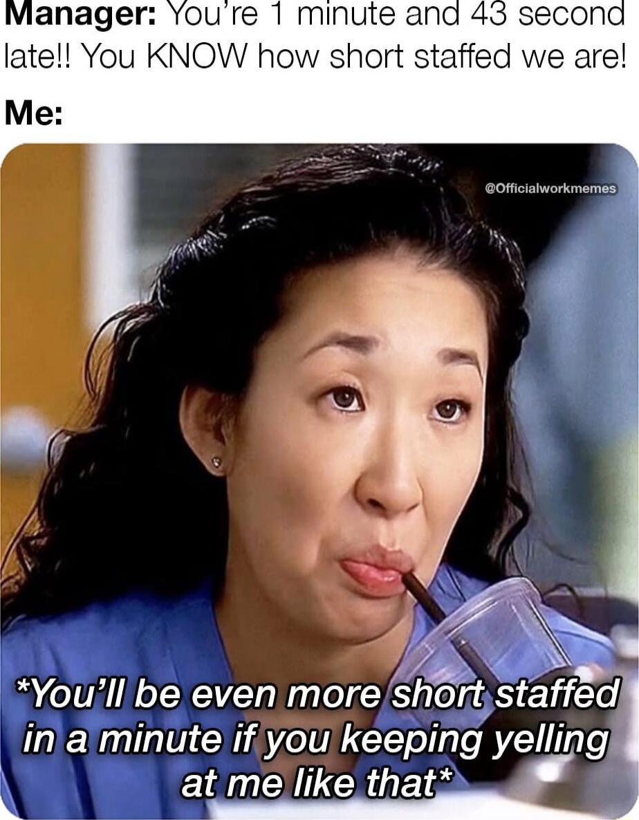Manager: You’re 1 minute and 43 second late!! You KNOW how short staffed we are!
Me:
*You’ll be even more short staffed in a minute if you keeping yelling at me like that*