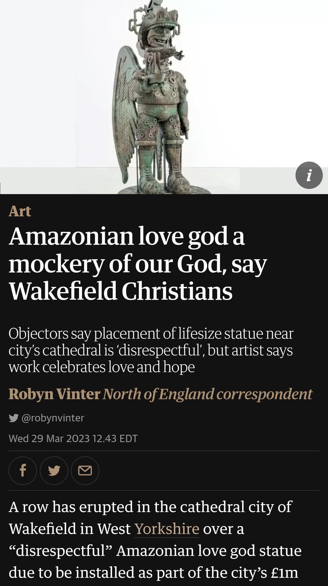 Amazonian love god a mockery of our God say Wakefield Christians Objectors say placement of lifesize statue near citys cathedral is disrespectful but artist says work celebrates love and hope A row has erupted in the cathedral city of Wakefield in West Yorkshire over a disrespectful Amazonian love god statue due to be installed as part of the citys 1m