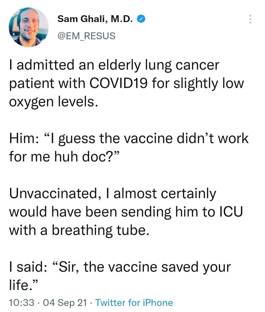Sam Ghali MD s EM RESUS admitted an elderly lung cancer patient with COVID19 for slightly low oxygen levels Him l guess the vaccine didnt work for me huh doc Unvaccinated almost certainly would have been sending him to ICU with a breathing tube said Sir the vaccine saved your life 1033 04 Sep 21 Twitter for iPhone