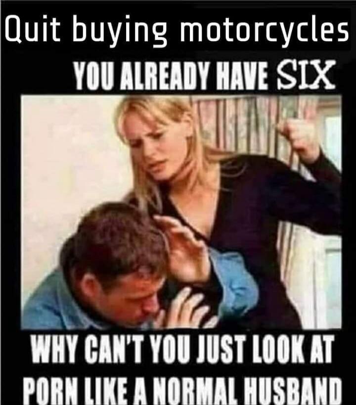 Quit buying motorcycles YOU ALREADY HAVE SIX WHY CAN'T YOU JUST LOOK AT PORN LIKE A NORMAL HUSBAND