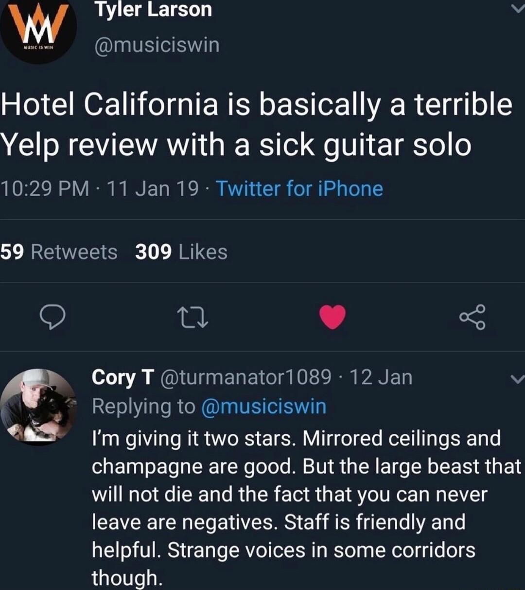 W Tyler Larson v musiciswin Hotel California is basically a terrible Yelp review with a sick guitar solo 1029 PM 11 Jan 19 Twitter for iPhone 59 Retweets 309 Likes T L 4 3 Cory T turmanator1089 12 Jan N 45 Replying to musiciswin as giving it two stars Mirrored ceilings and champagne are good But the large beast that will not die and the fact that you can never leave are negatives Staff is friendly