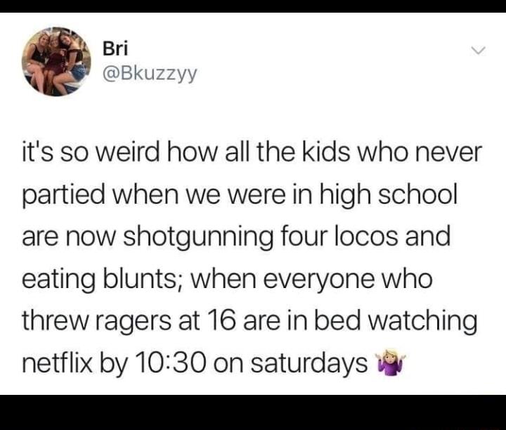 Bri DBku its so weird how all the kids who never partied when we were in high school are now shotgunning four locos and eating blunts when everyone who threw ragers at 16 are in bed watching netflix by 1030 on saturdays W
