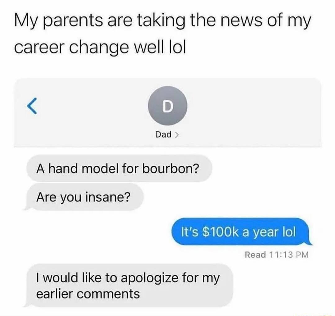 My parents are taking the news of my career change well lol Dad A hand model for bourbon Read 1113 PM Are you insane would like to apologize for my earlier comments