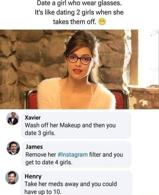 Date a girl who wear glasses Its like dating 2 girls when she takes them off 2 Xavier Wash off her Makeup and then you date 3 girls James Remove her Instagram filter and you get to date 4 girls Henry Take her meds away and you could have up to 10 0