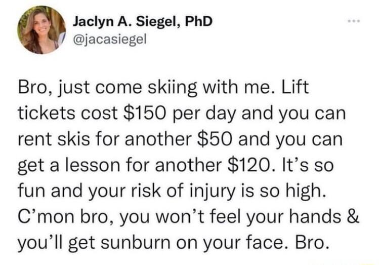 Jaclyn A Siegel PhD jacasiegel Bro just come skiing with me Lift tickets cost 150 per day and you can rent skis for another 50 and you can get a lesson for another 120 Its so fun and your risk of injury is so high Cmon bro you wont feel your hands youll get sunburn on your face Bro