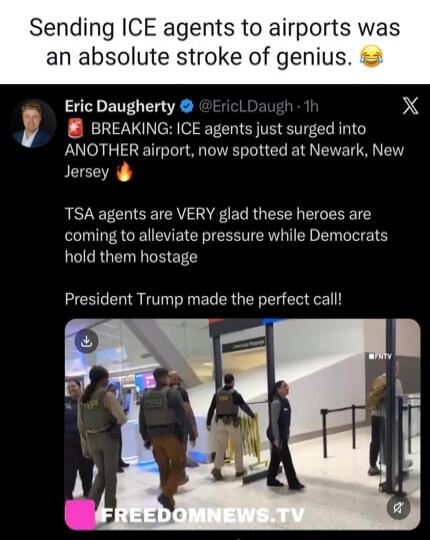 Sending ICE agents to airports was an absolute stroke of genius. Eric Daugherty BREAKING: ICE agents just surged into ANOTHER airport, now spotted at Newark, New Jersey. TSA agents are VERY glad these heroes are coming to alleviate pressure while Democrats hold them hostage. President Trump made the perfect call! FREEDOMNEWS.TV