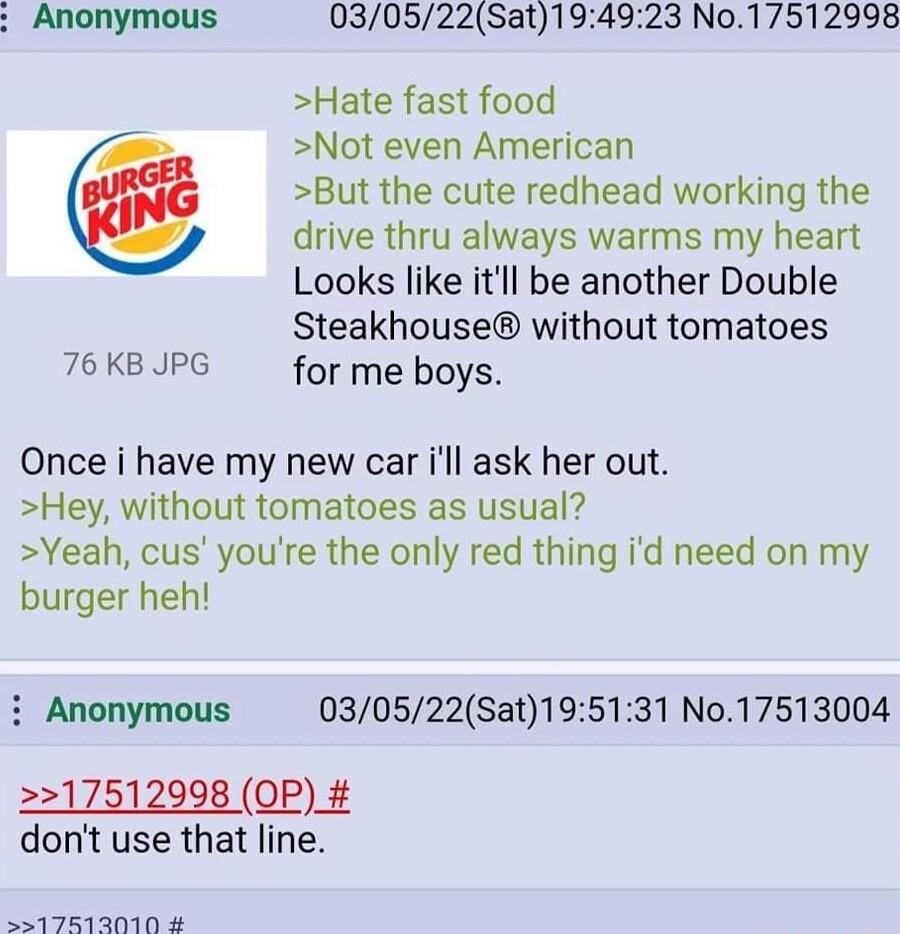 Anonymous 030522Sat194923 No17512998 Hate fast food Not even American But the cute redhead working the drive thru always warms my heart Looks like itll be another Double Steakhouse without tomatoes 76 KB JPG for me boys Once i have my new car ill ask her out Hey without tomatoes as usual Yeah cus youre the only red thing id need on my burger heh i Anonymous 030522Sat195131 No17513004 17512998 OP_ 