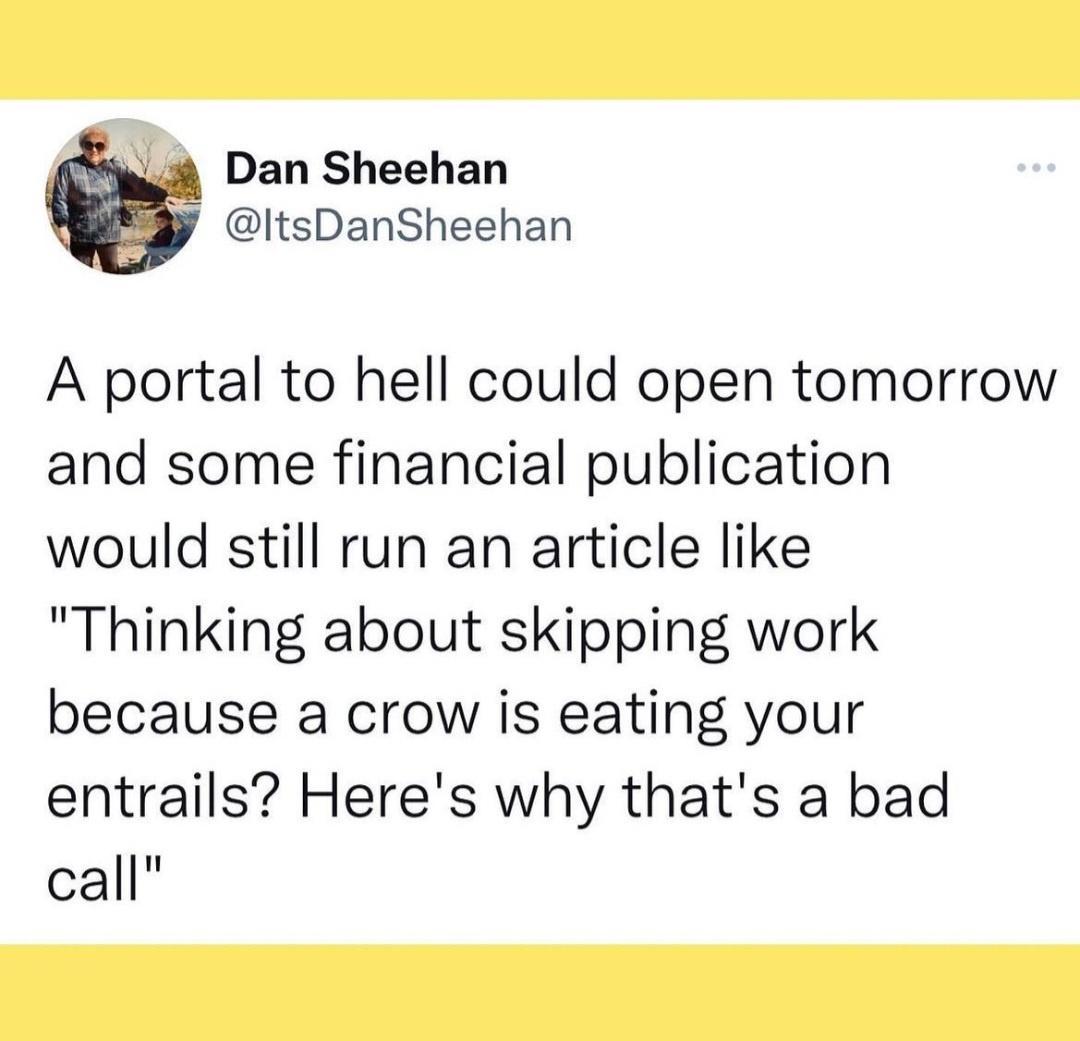 Dan Sheehan j ItsDanSheehan A portal to hell could open tomorrow and some financial publication would still run an article like Thinking about skipping work because a crow is eating your entrails Heres why thats a bad call