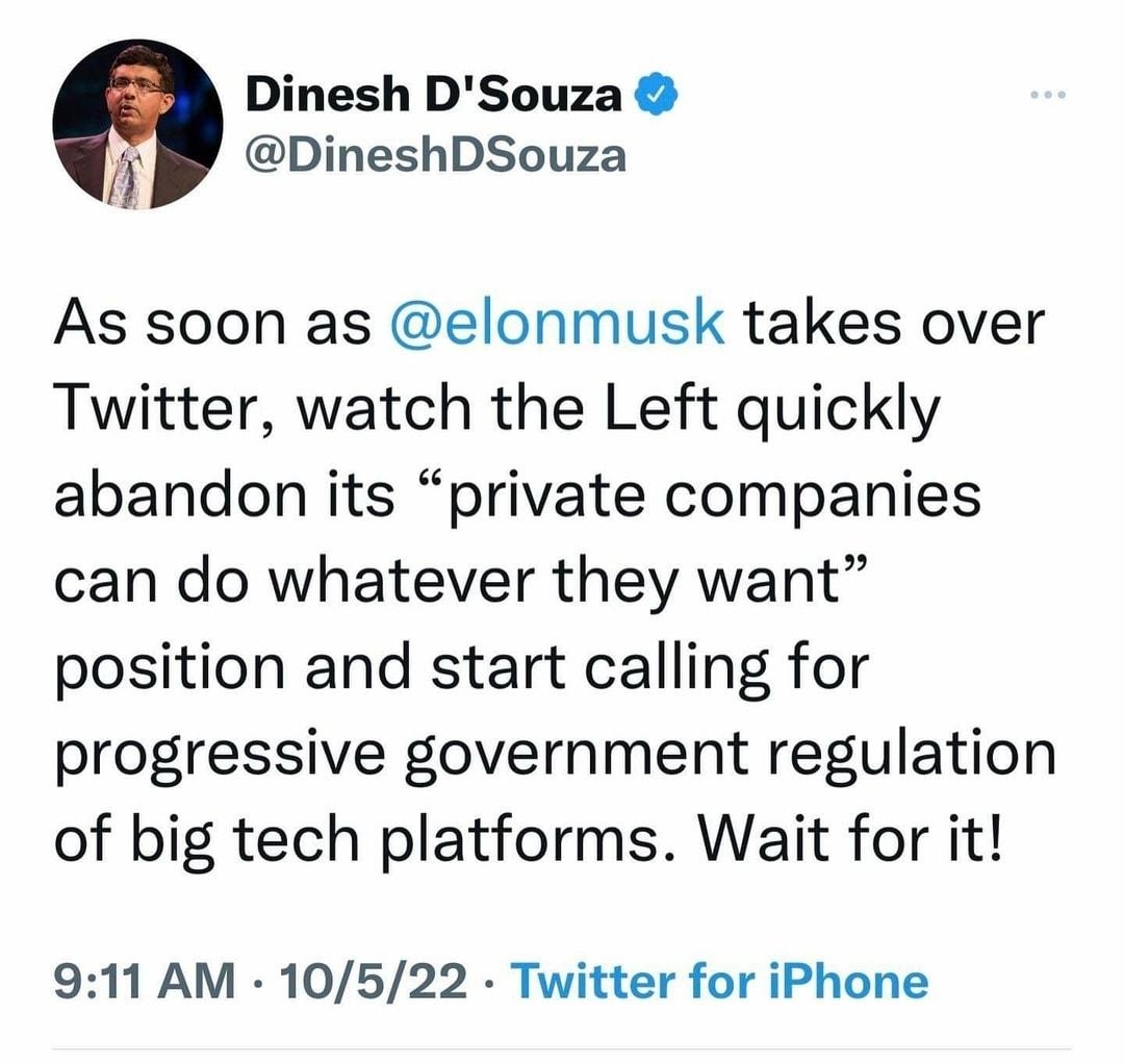 944 al T Tweet Dinesh DSouza i DineshDSouza As soon as elonmusk takes over Twitter watch the Left quickly abandon its private companies can do whatever they want position and start calling for progressive government regulation of big tech platforms Wait for it 911 AM 10522 Twitter for iPhone il View Tweet activity
