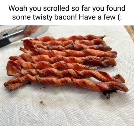 Woah you scrolled so far you found some twisty bacon Have a few