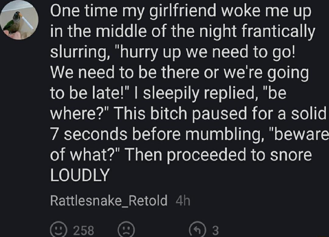 One time my girlfriend woke me up in the middle of the night frantically slurring hurry up we need to go We need to be there or were going to be late sleepily replied be where This bitch paused for a solid 7 seconds before mumbling beware of what Then proceeded to snore LouDLY Rattlesnake_Retold