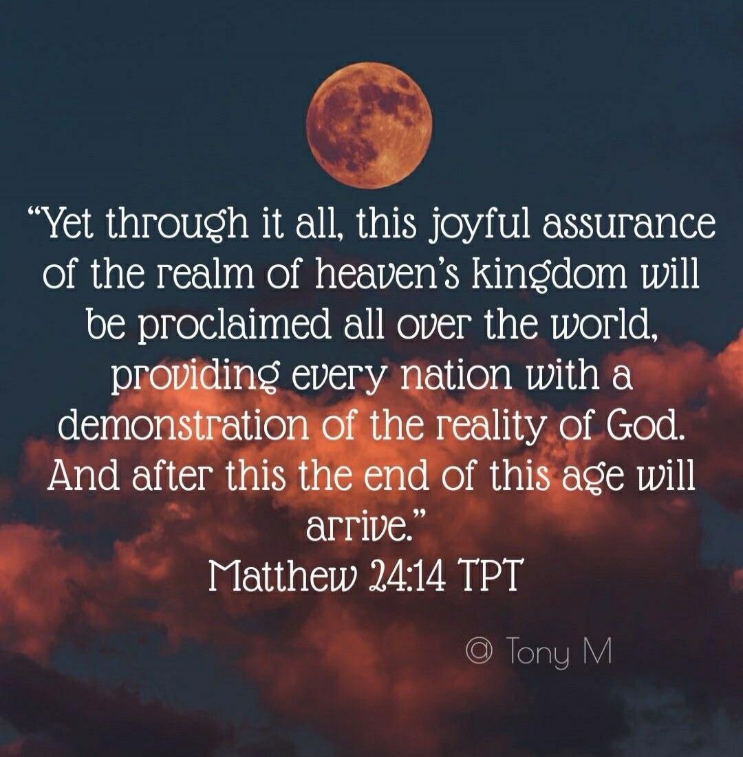 “Yet through it all, this joyful assurance of the realm of heaven’s kingdom will be proclaimed all over the world, providing every nation with a demonstration of the reality of God. And after this the end of this age will arrive.” Matthew 24:14 TPT