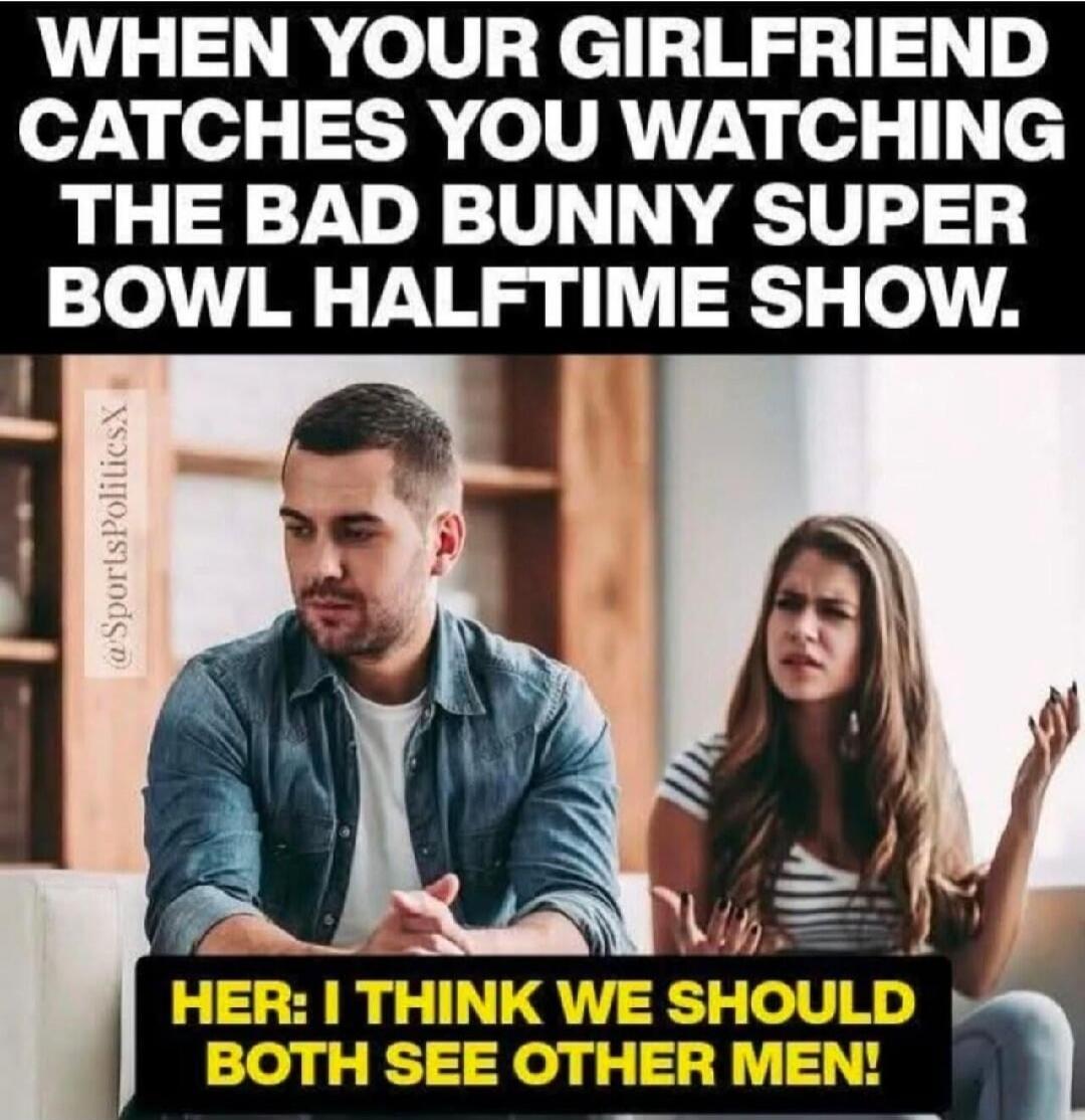 WHEN YOUR GIRLFRIEND CATCHES YOU WATCHING THE BAD BUNNY SUPER BOWL HALFTIME SHOW.

HER: I THINK WE SHOULD BOTH SEE OTHER MEN!