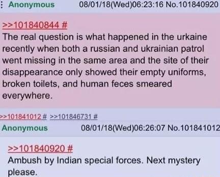 i Anonymous 080118Wed062316 No101840920 2101840844 The real question is what happened in the urkaine recently when both a russian and ukrainian patrol went missing in the same area and the site of their disappearance only showed their empty uniforms broken toilets and human feces smeared everywhere 22101841012 101846731 Anonymous 080118Wed062607 No101841012 101840920 Ambush by Indian special force