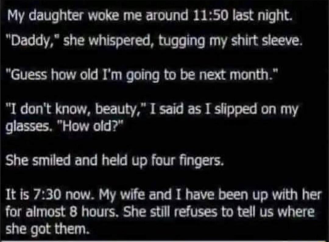 My daughter woke me around 1150 last night Daddy she whispered tugging my shirt sleeve Guess how old Im going to be next month I dont know beauty I said as I slipped on my glasses How old She smiled and held up four fingers 1t is 730 now My wife and I have been up with her for almost 8 hours She still refuses to tell us where she got them