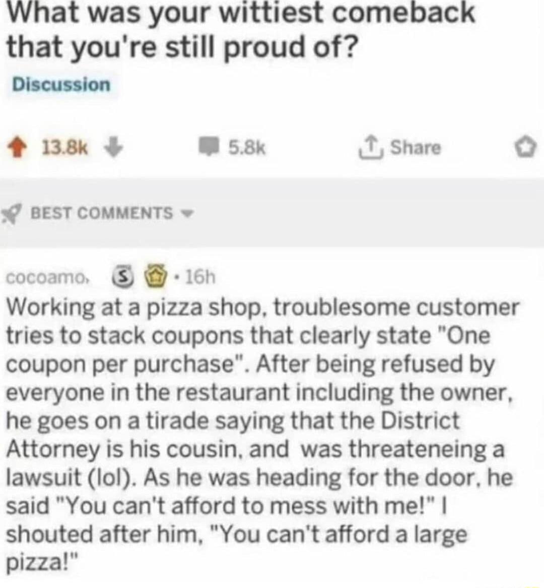What was your wittiest comeback that youre still proud of Discussion 4 138 W 58k 1 Share W BEST COMMENTS v cocoamo 16h Working at a pizza shop troublesome customer tries to stack coupons that clearly state One coupon per purchase After being refused by everyone in the restaurant including the owner he goes on a tirade saying that the District Attorney is his cousin and was threateneing a lawsuit l