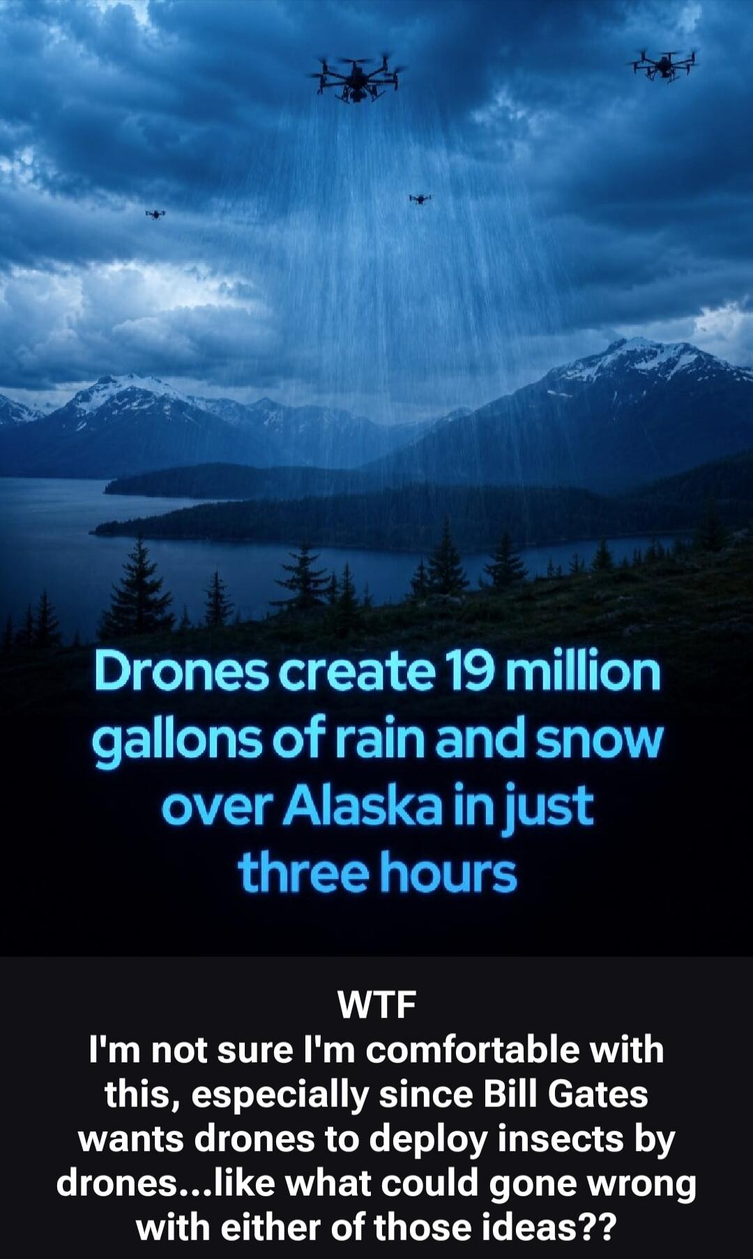 Drones create 19 million gallons of rain and snow over Alaska in just three hours. WTF I'm not sure I'm comfortable with this, especially since Bill Gates wants drones to deploy insects by drones...like what could gone wrong with either of those ideas??