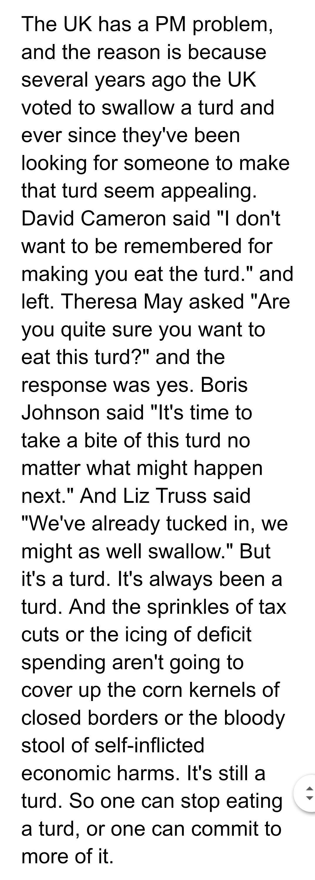 The UK has a PM problem and the reason is because several years ago the UK voted to swallow a turd and ever since theyve been looking for someone to make that turd seem appealing David Cameron said l dont want to be remembered for making you eat the turd and left Theresa May asked Are you quite sure you want to eat this turd and the response was yes Boris Johnson said Its time to take a bite of th