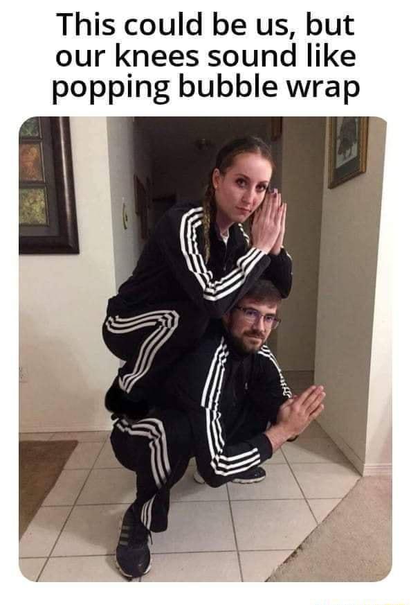 This could be us but our knees sound like popping bubble wrap