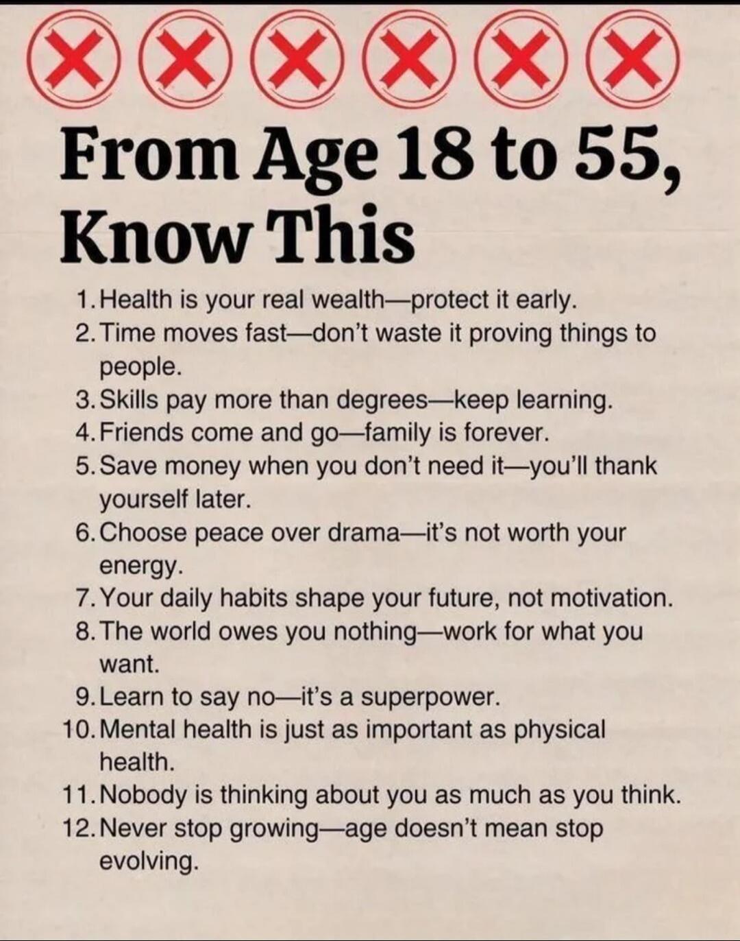 From Age 18 to 55, Know This
1. Health is your real wealth—protect it early.
2. Time moves fast—don’t waste it proving things to people.
3. Skills pay more than degrees—keep learning.
4. Friends come and go—family is forever.
5. Save money when you don’t need it—you’ll thank yourself later.
6. Choose peace over drama—it’s not worth your energy.
7. 