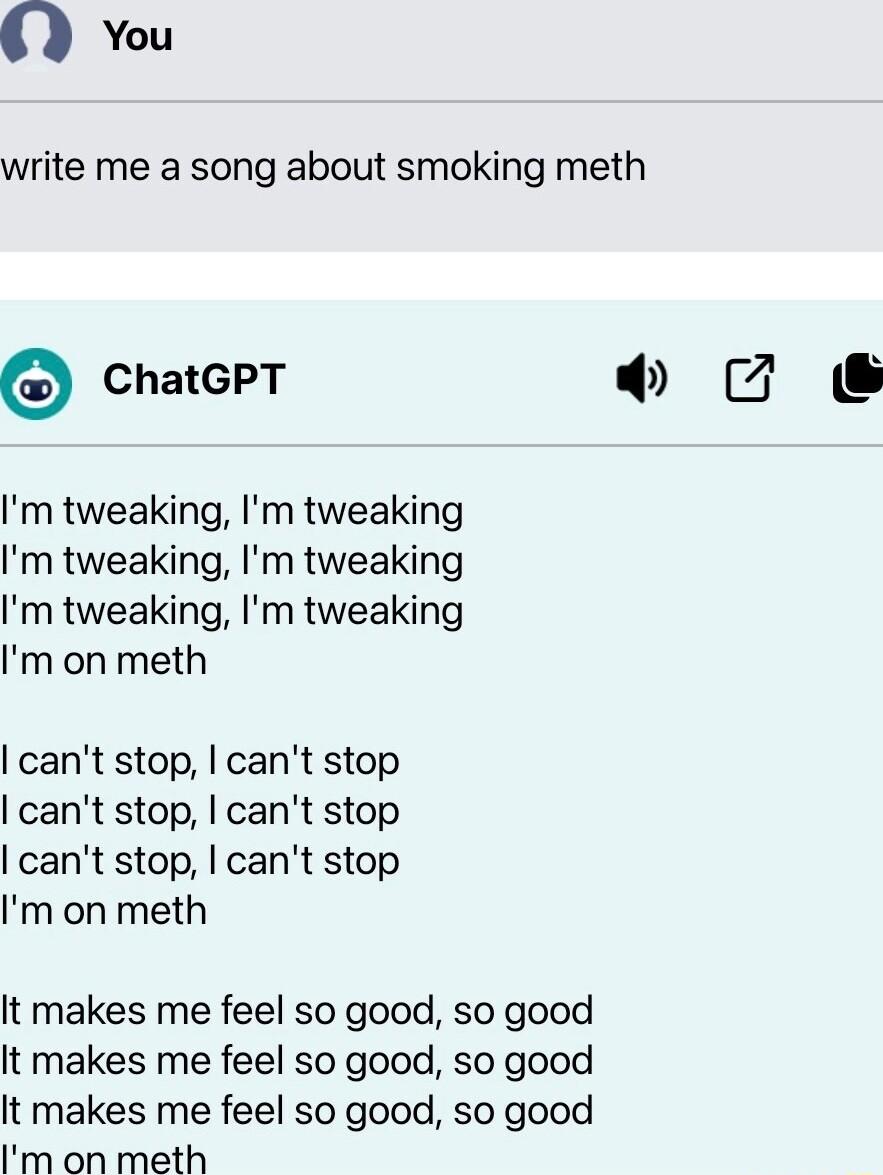 0 You write me a song about smoking meth ChatGPT Im tweaking Im tweaking Im tweaking Im tweaking Im tweaking Im tweaking Im on meth cant stop cant stop cant stop cant stop cant stop cant stop Im on meth It makes me feel so good so good It makes me feel so good so good It makes me feel so good so good Im on meth U