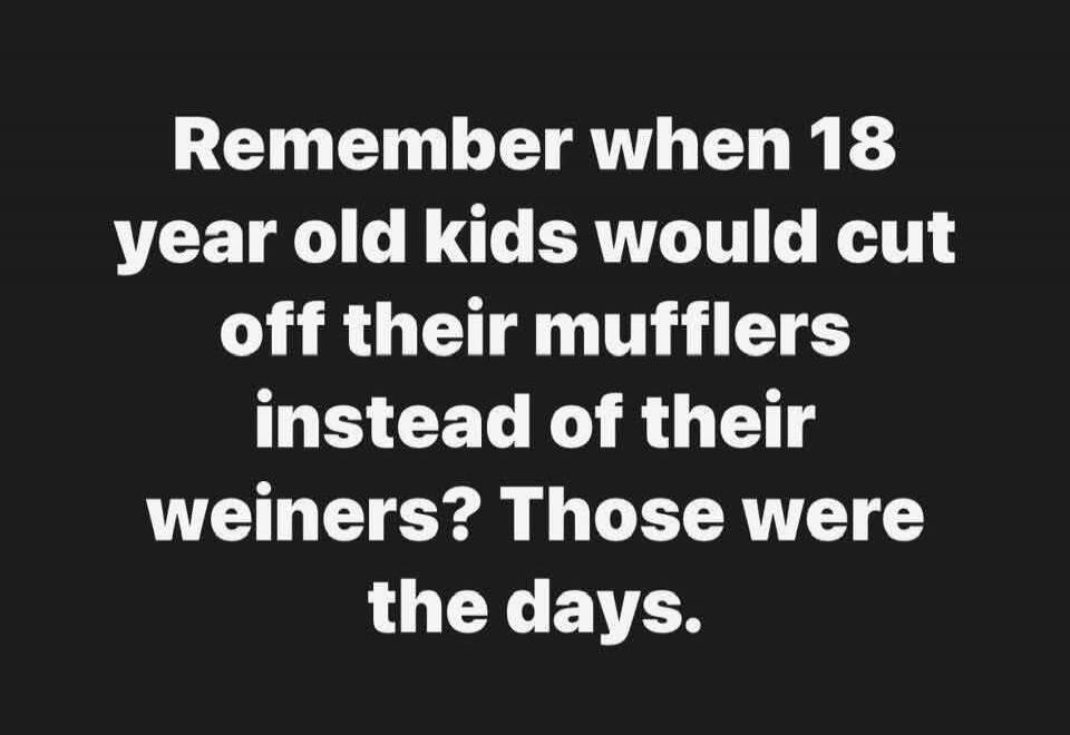 Remember when 18 year old kids would cut off their mufflers instead of their weiners? Those were the days.