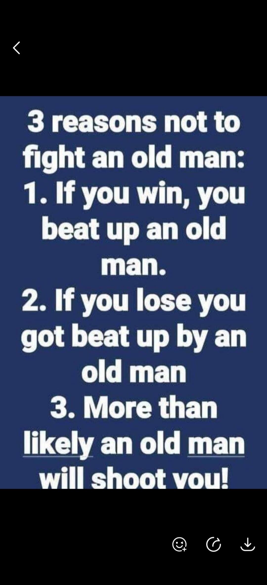 3 reasons not to fight an old man:
1. If you win, you beat up an old man.
2. If you lose you got beat up by an old man
3. More than likely an old man will shoot you!
