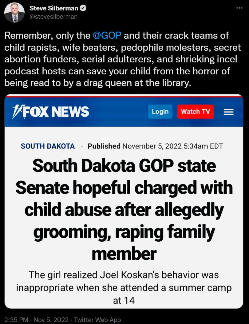 Steve Silberman Remember only the GOP and their crack teams of child rapists wife beaters pedophile molesters secret abortion funders serial adulterers and shrieking incel podcast hosts can save your child from the horror of being read to by a drag queen at the library SOUTH DAKOTA Published November 5 2022 534am EDT South Dakota GOP state Senate hopeful charged with child abuse after allegedly gr