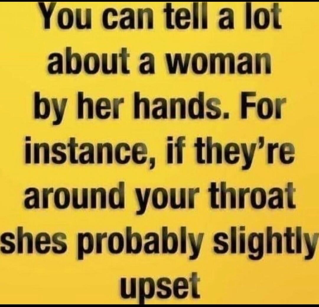 You can tell a lot about a woman by her hands. For instance, if they're around your throat shes probably slightly upset