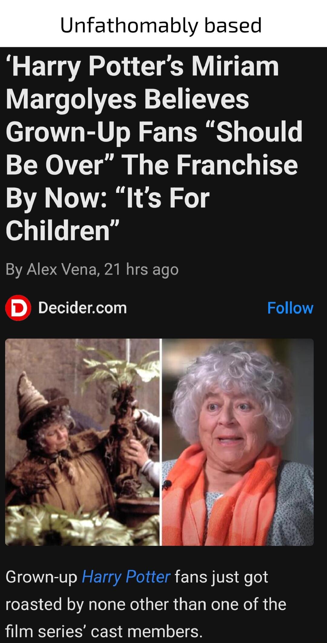 Unfathomably based Harry Potters Miriam V ETo L s TS Grown Up Fans Should Be Over The Franchise By Now Its For Children By Alex Vena 21 hrs ago DL A Follow Grown up Harry Potter fans just got roasted by none other than one of the film series cast members