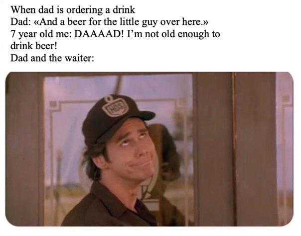 When dad is ordering a drink Dad And a beer for the ittle guy over here 7 year old me DAAAAD Im not old enough to drink beer Dad and the waiter