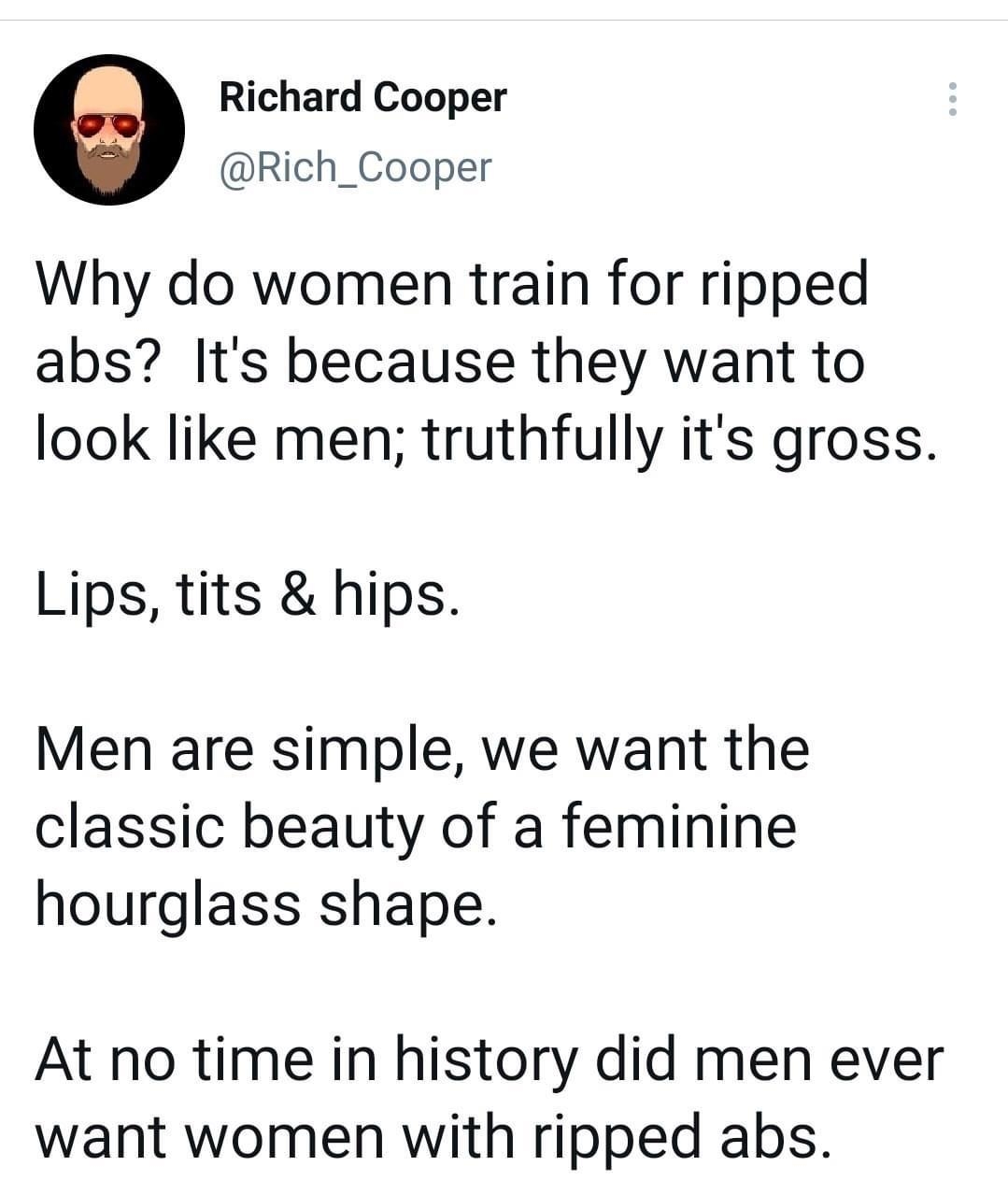 Richard Cooper Rich_Cooper Why do women train for ripped abs Its because they want to look like men truthfully its gross Lips tits hips Men are simple we want the classic beauty of a feminine hourglass shape At no time in history did men ever want women with ripped abs