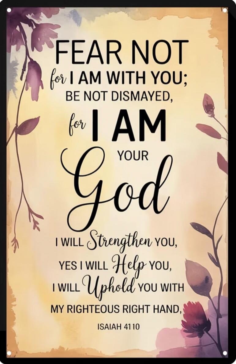 FEAR NOT for I AM WITH YOU; BE NOT DISMAYED, for I AM YOUR God I WILL Strengthen YOU, YES I WILL Help YOU, I WILL Uphold YOU WITH MY RIGHTEOUS RIGHT HAND, ISAIAH 41:10