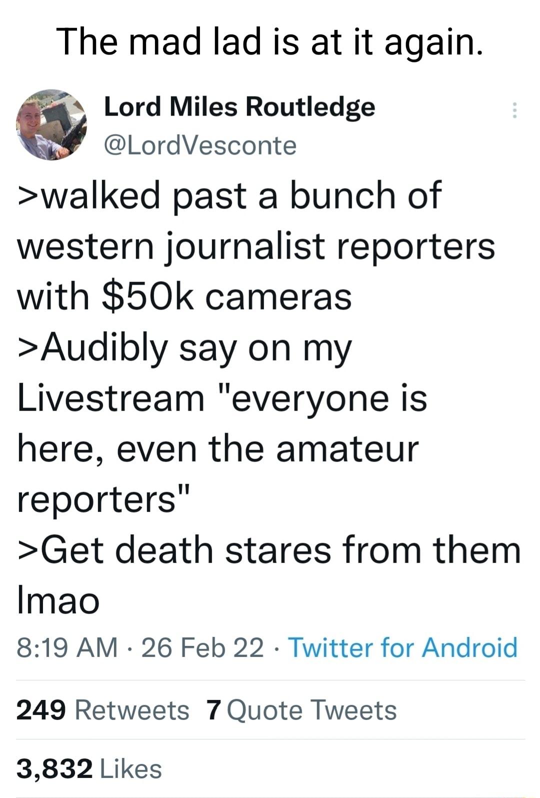 The mad lad is at it again Lord Miles Routledge LordVesconte walked past a bunch of western journalist reporters with 50k cameras Audibly say on my Livestream everyone is here even the amateur reporters Get death stares from them Imao 819 AM 26 Feb 22 Twitter for Android 249 Retweets 7 Quote Tweets 3832 Likes