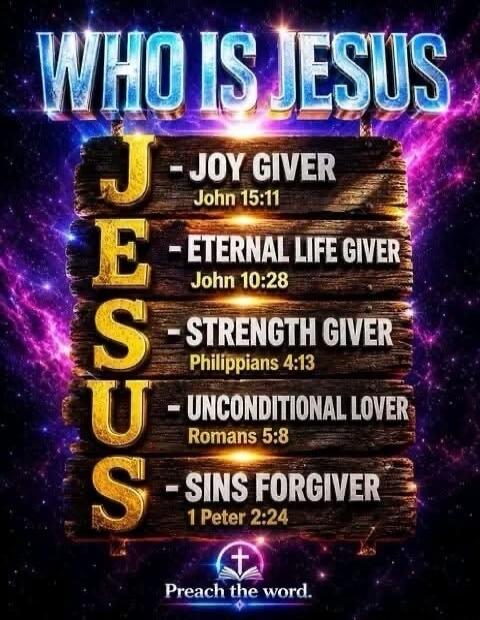 WHO IS JESUS J - JOY GIVER John 15:11 E - ETERNAL LIFE GIVER John 10:28 S - STRENGTH GIVER Philippians 4:13 U - UNCONDITIONAL LOVER Romans 5:8 S - SINS FORGIVER 1 Peter 2:24 Preach the word.