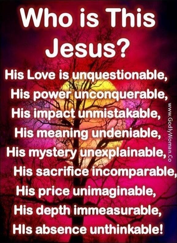 Who is This Jesus? His Love is unquestionable, His power unconquerable, His impact unmistakable, His meaning undeniable, His mystery unexplainable, His sacrifice incomparable, His price unimaginable, His depth immeasurable, His absence unthinkable!