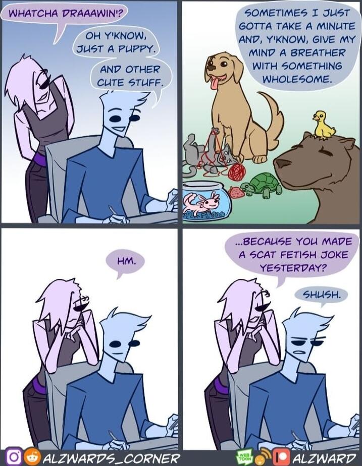 SOMETIMES T JuisT GOTTA TAKE A MINUTE O oW AND YIKNOW GIVE MY JUSTiA PHERY MIND A BREATHER AND OTHER WITH SOMETHING CUTE STUFF WHOLESOME WHATCHA DRAAAWINY BECAUSE YOU MADE A SCAT FETISH JOKE YESTERDAY H ALZWARD