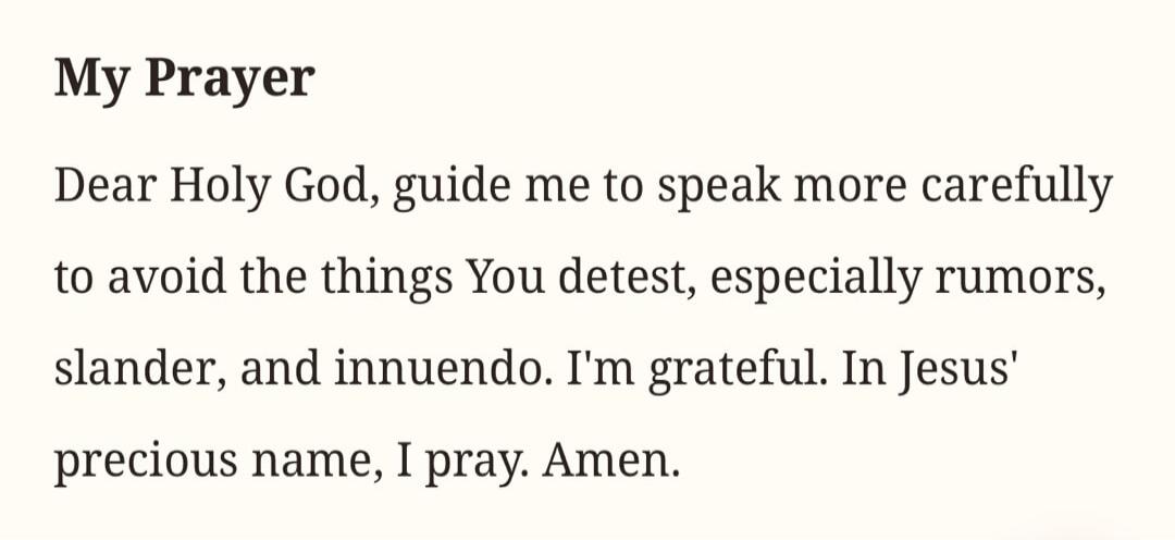 My Prayer Dear Holy God, guide me to speak more carefully to avoid the things You detest, especially rumors, slander, and innuendo. I'm grateful. In Jesus' precious name, I pray. Amen.