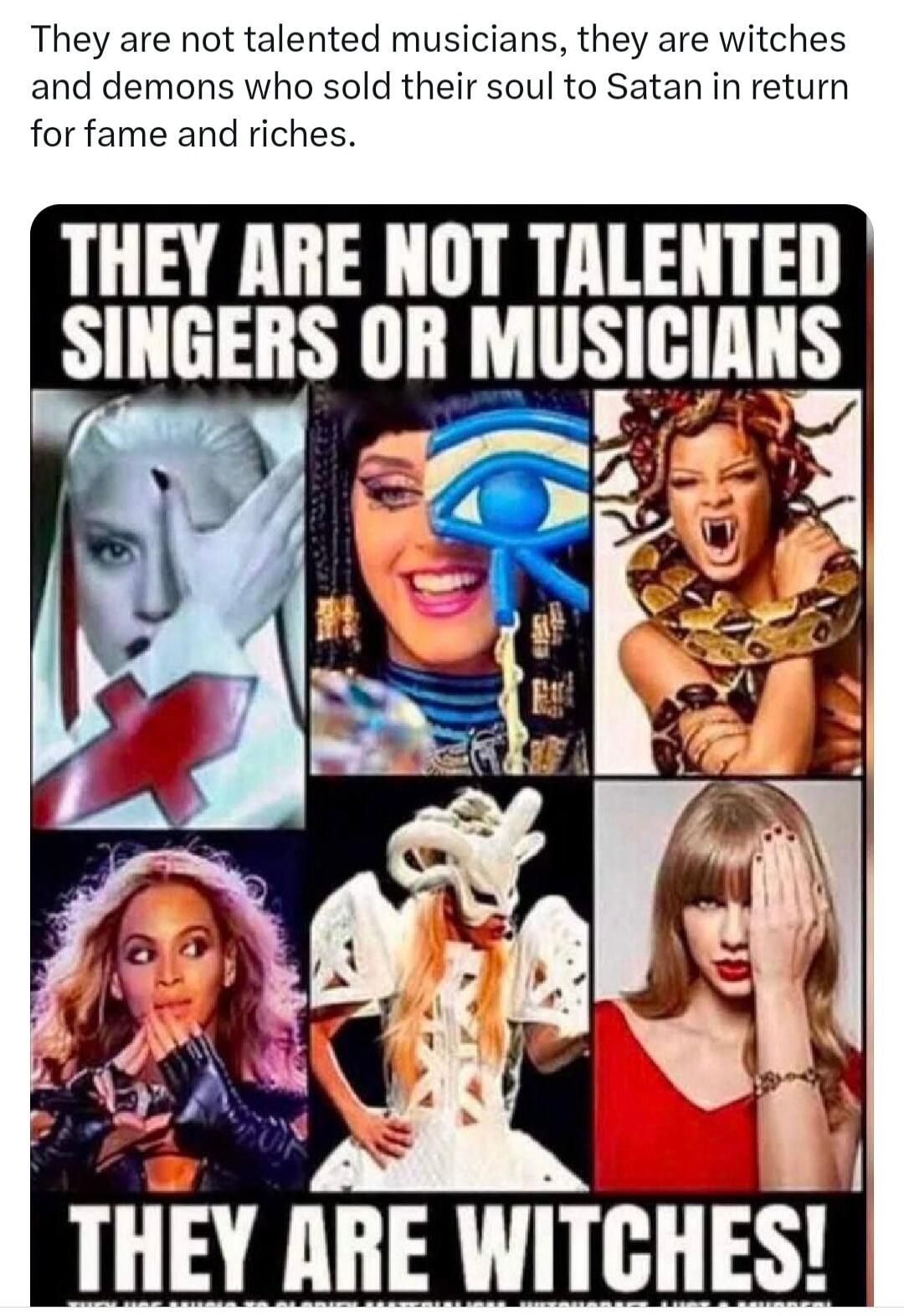 They are not talented musicians, they are witches and demons who sold their soul to Satan in return for fame and riches. THEY ARE NOT TALENTED SINGERS OR MUSICIANS. THEY ARE WITCHES!