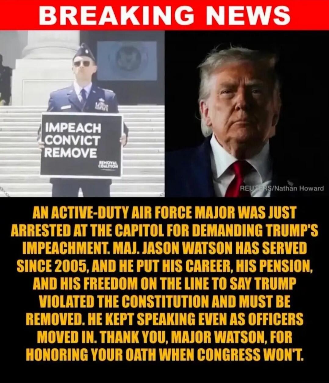 BREAKING NEWS IMPEACH CONVICT REMOVE REMOVAL COALITION REUTERS/Nathan Howard AN ACTIVE-DUTY AIR FORCE MAJOR WAS JUST ARRESTED AT THE CAPITOL FOR DEMANDING TRUMP'S IMPEACHMENT. MAJ. JASON WATSON HAS SERVED SINCE 2005, AND HE PUT HIS CAREER, HIS PENSION, AND HIS FREEDOM ON THE LINE TO SAY TRUMP VIOLATED THE CONSTITUTION AND MUST BE REMOVED. HE KEPT S